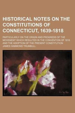 Cover of Historical Notes on the Constitutions of Connecticut, 1639-1818; Particularly on the Origin and Progress of the Movement Which Resulted in the Convention of 1818 and the Adoption of the Present Constitution