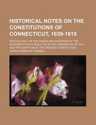 Book cover for Historical Notes on the Constitutions of Connecticut, 1639-1818; Particularly on the Origin and Progress of the Movement Which Resulted in the Convention of 1818 and the Adoption of the Present Constitution