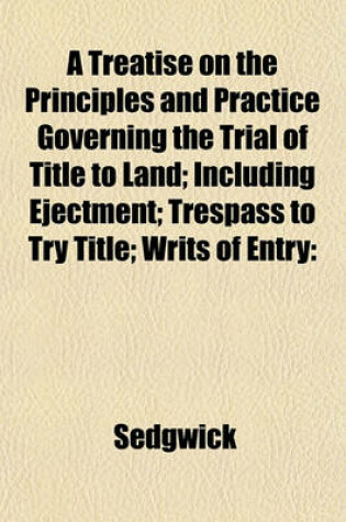 Cover of A Treatise on the Principles and Practice Governing the Trial of Title to Land; Including Ejectment; Trespass to Try Title; Writs of Entry