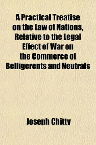 Cover of A Practical Treatise on the Law of Nations, Relative to the Legal Effect of War on the Commerce of Belligerents and Neutrals