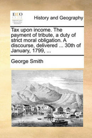 Cover of Tax Upon Income. the Payment of Tribute, a Duty of Strict Moral Obligation. a Discourse, Delivered ... 30th of January, 1799, ...