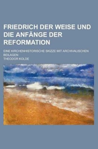 Cover of Friedrich Der Weise Und Die Anfange Der Reformation; Eine Kirchenhistorische Skizze Mit Archivalischen Beilagen