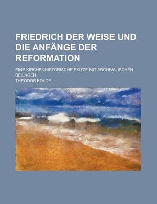 Book cover for Friedrich Der Weise Und Die Anfange Der Reformation; Eine Kirchenhistorische Skizze Mit Archivalischen Beilagen