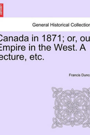 Cover of Canada in 1871; Or, Our Empire in the West. a Lecture, Etc.