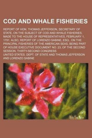 Cover of Cod and Whale Fisheries; Report of Hon. Thomas Jefferson, Secretary of State, on the Subject of Cod and Whale Fisheries, Made to the House of Representatives, February 1, 1791. Also, Report of Lorenzo Sabine, Esq., on the Principal Fisheries of the Americ