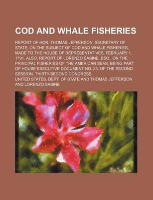 Book cover for Cod and Whale Fisheries; Report of Hon. Thomas Jefferson, Secretary of State, on the Subject of Cod and Whale Fisheries, Made to the House of Representatives, February 1, 1791. Also, Report of Lorenzo Sabine, Esq., on the Principal Fisheries of the Americ