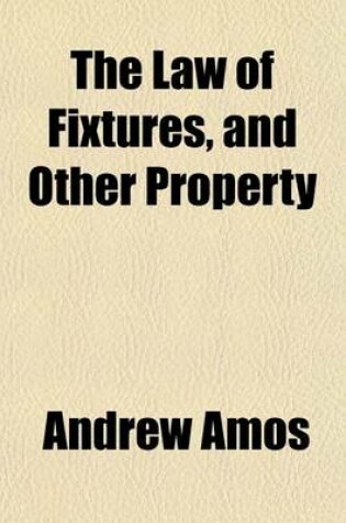 Cover of The Law of Fixtures, and Other Property; Partaking Both of a Realand Personal Nature Comprising the Law Relating to Annexions to the Freehold in General as Also Emblements, Charters, Heir-Looms, Etc. with an Appendix, Containing Practical