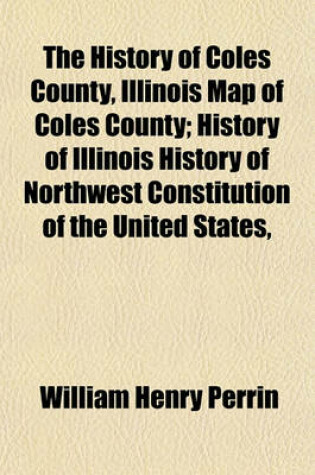 Cover of The History of Coles County, Illinois Map of Coles County; History of Illinois History of Northwest Constitution of the United States,