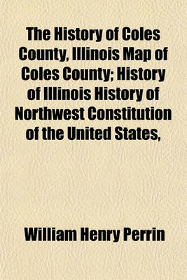 Book cover for The History of Coles County, Illinois Map of Coles County; History of Illinois History of Northwest Constitution of the United States,