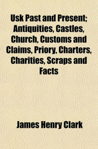 Cover of Usk Past and Present; Antiquities, Castles, Church, Customs and Claims, Priory, Charters, Charities, Scraps and Facts