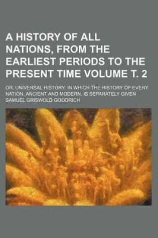 Cover of A History of All Nations, from the Earliest Periods to the Present Time Volume . 2; Or, Universal History in Which the History of Every Nation, Ancient and Modern, Is Separately Given