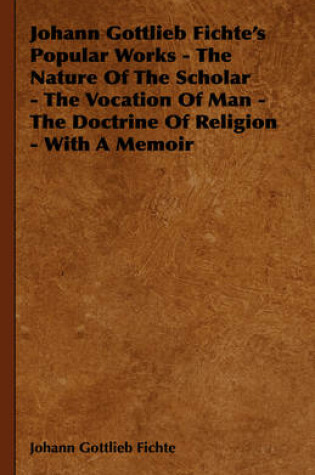 Cover of Johann Gottlieb Fichte's Popular Works - The Nature Of The Scholar - The Vocation Of Man - The Doctrine Of Religion - With A Memoir