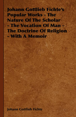 Book cover for Johann Gottlieb Fichte's Popular Works - The Nature Of The Scholar - The Vocation Of Man - The Doctrine Of Religion - With A Memoir