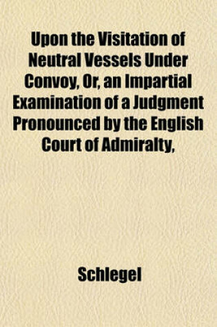 Cover of Upon the Visitation of Neutral Vessels Under Convoy, Or, an Impartial Examination of a Judgment Pronounced by the English Court of Admiralty,