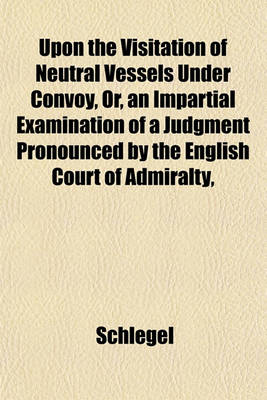 Book cover for Upon the Visitation of Neutral Vessels Under Convoy, Or, an Impartial Examination of a Judgment Pronounced by the English Court of Admiralty,