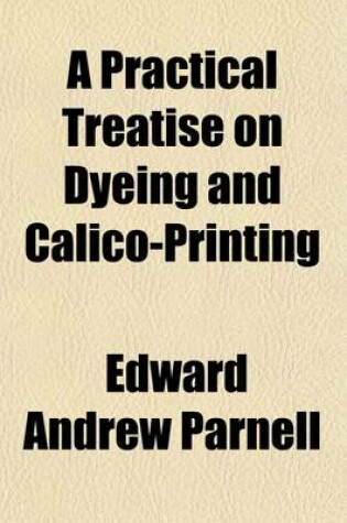 Cover of A Practical Treatise on Dyeing and Calico-Printing; Including the Latest Inventions and Improvements Also, a Description of the Origin, Manufacture, Uses, and Chemical Properties of the Various Animal and Mineral Substances Employed in These Arts. with an Ap