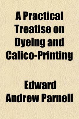 Book cover for A Practical Treatise on Dyeing and Calico-Printing; Including the Latest Inventions and Improvements Also, a Description of the Origin, Manufacture, Uses, and Chemical Properties of the Various Animal and Mineral Substances Employed in These Arts. with an Ap