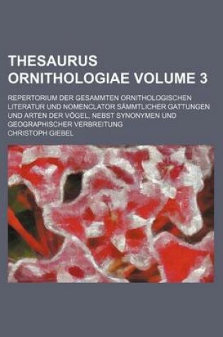 Cover of Thesaurus Ornithologiae Volume 3; Repertorium Der Gesammten Ornithologischen Literatur Und Nomenclator Sammtlicher Gattungen Und Arten Der Vogel, Nebst Synonymen Und Geographischer Verbreitung