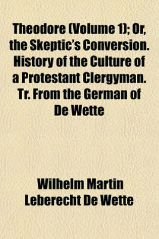 Cover of Theodore (Volume 1); Or, the Skeptic's Conversion. History of the Culture of a Protestant Clergyman. Tr. from the German of de Wette