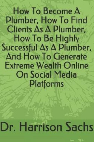 Cover of How To Become A Plumber, How To Find Clients As A Plumber, How To Be Highly Successful As A Plumber, And How To Generate Extreme Wealth Online On Social Media Platforms