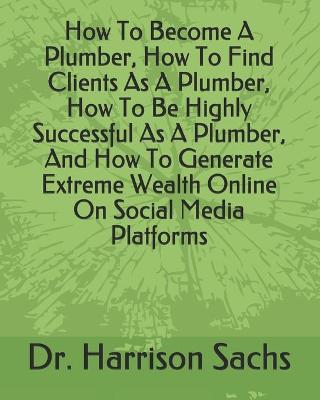 Book cover for How To Become A Plumber, How To Find Clients As A Plumber, How To Be Highly Successful As A Plumber, And How To Generate Extreme Wealth Online On Social Media Platforms