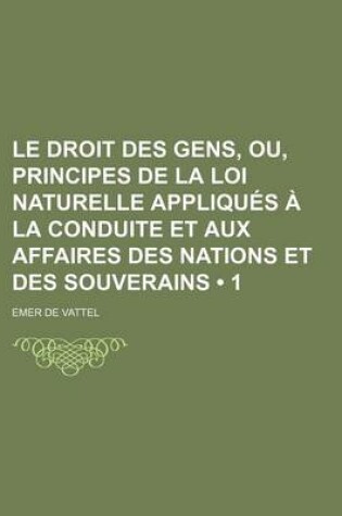 Cover of Le Droit Des Gens, Ou, Principes de La Loi Naturelle Appliques a la Conduite Et Aux Affaires Des Nations Et Des Souverains (1)