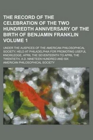 Cover of The Record of the Celebration of the Two Hundredth Anniversary of the Birth of Benjamin Franklin; Under the Auspices of the American Philosophical Society, Held at Philadelphia for Promoting Useful Knowledge, April the Volume 1