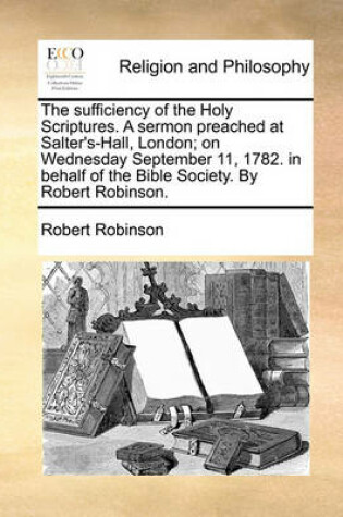 Cover of The Sufficiency of the Holy Scriptures. a Sermon Preached at Salter's-Hall, London; On Wednesday September 11, 1782. in Behalf of the Bible Society. by Robert Robinson.