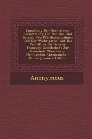 Cover of Sammlung Der Normativen Bestimmung Fur Den Bau Und Betrieb Von Pferdeeisenbahnen Und Der Wichtigsten, Auf Das Verhaltnis Der Wiener Tramway-Gesellschaft Zur Gemeinde Wien Bezug Nehmenden Aktenstucke