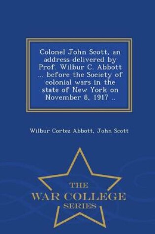 Cover of Colonel John Scott, an Address Delivered by Prof. Wilbur C. Abbott ... Before the Society of Colonial Wars in the State of New York on November 8, 1917 .. - War College Series