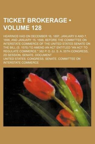 Cover of Ticket Brokerage (Volume 128); Hearings Had on December 16, 1897, January 6 and 7, 1898, and January 15, 1898, Before the Committee on Interstate Commerce of the United States Senate on the Bill (S. 1575) to Amend an ACT Entitled "An ACT to Regulate Comme