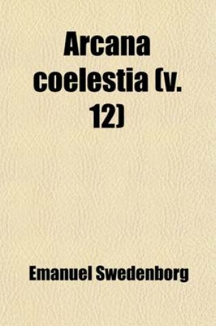 Cover of Arcana Coelestia (Volume 12); The Heavenly Arcana Contained in the Holy Scripture, or Word of the Lord, Unfolded Together with Wonderful Things Seen in the World of Spirits and in the Heaven of Angels Tr. from the Latin of Emanuel Swedenborg