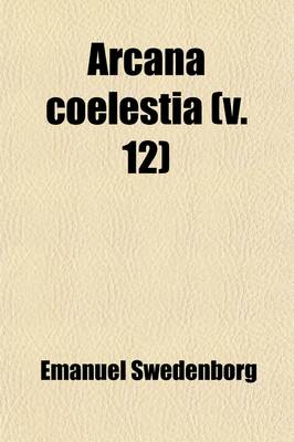 Book cover for Arcana Coelestia (Volume 12); The Heavenly Arcana Contained in the Holy Scripture, or Word of the Lord, Unfolded Together with Wonderful Things Seen in the World of Spirits and in the Heaven of Angels Tr. from the Latin of Emanuel Swedenborg