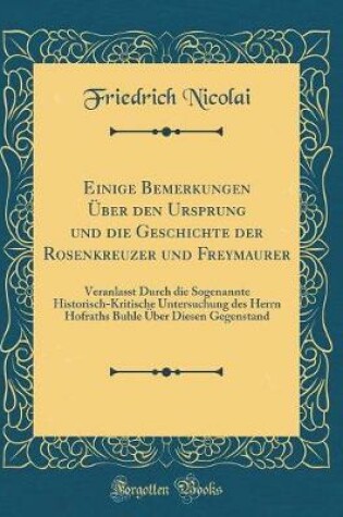 Cover of Einige Bemerkungen Über den Ursprung und die Geschichte der Rosenkreuzer und Freymaurer: Veranlasst Durch die Sogenannte Historisch-Kritische Untersuchung des Herrn Hofraths Buhle Über Diesen Gegenstand (Classic Reprint)