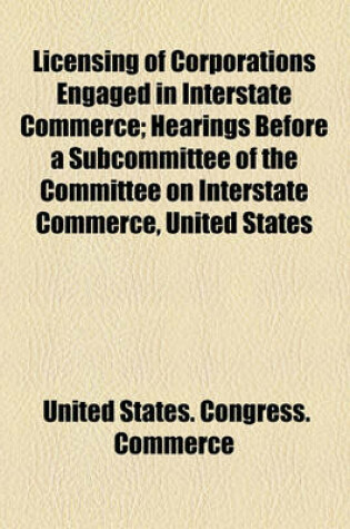 Cover of Licensing of Corporations Engaged in Interstate Commerce; Hearings Before a Subcommittee of the Committee on Interstate Commerce, United States