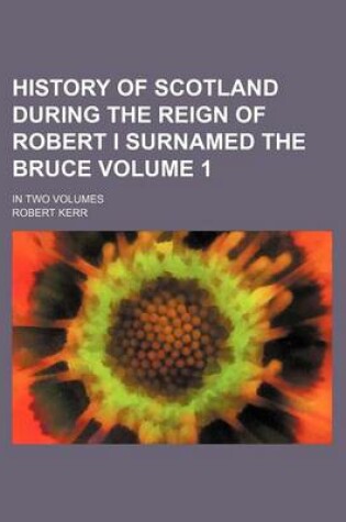 Cover of History of Scotland During the Reign of Robert I Surnamed the Bruce Volume 1; In Two Volumes