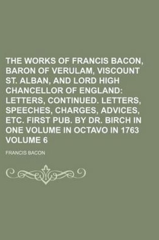 Cover of The Works of Francis Bacon, Baron of Verulam, Viscount St. Alban, and Lord High Chancellor of England Volume 6; Letters, Continued. Letters, Speeches, Charges, Advices, Etc. First Pub. by Dr. Birch in One Volume in Octavo in 1763