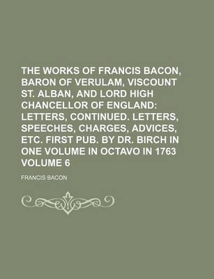 Book cover for The Works of Francis Bacon, Baron of Verulam, Viscount St. Alban, and Lord High Chancellor of England Volume 6; Letters, Continued. Letters, Speeches, Charges, Advices, Etc. First Pub. by Dr. Birch in One Volume in Octavo in 1763