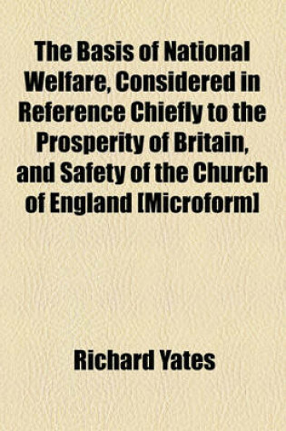Cover of The Basis of National Welfare, Considered in Reference Chiefly to the Prosperity of Britain, and Safety of the Church of England [Microform]