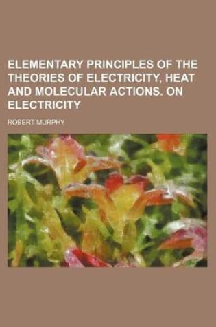 Cover of Elementary Principles of the Theories of Electricity, Heat and Molecular Actions. on Electricity