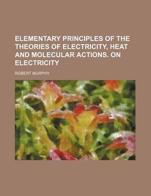 Book cover for Elementary Principles of the Theories of Electricity, Heat and Molecular Actions. on Electricity