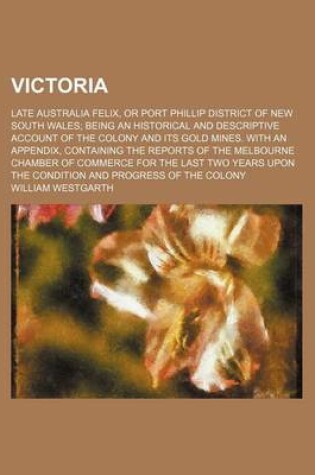 Cover of Victoria; Late Australia Felix, or Port Phillip District of New South Wales Being an Historical and Descriptive Account of the Colony and Its Gold Mines. with an Appendix, Containing the Reports of the Melbourne Chamber of Commerce for the Last Two Years