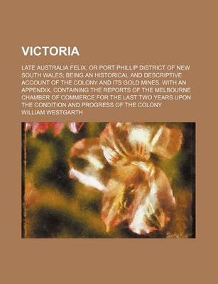 Book cover for Victoria; Late Australia Felix, or Port Phillip District of New South Wales Being an Historical and Descriptive Account of the Colony and Its Gold Mines. with an Appendix, Containing the Reports of the Melbourne Chamber of Commerce for the Last Two Years