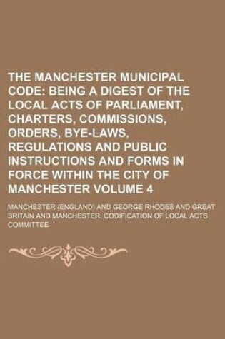 Cover of The Manchester Municipal Code Volume 4; Being a Digest of the Local Acts of Parliament, Charters, Commissions, Orders, Bye-Laws, Regulations and Public Instructions and Forms in Force Within the City of Manchester