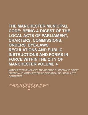 Book cover for The Manchester Municipal Code Volume 4; Being a Digest of the Local Acts of Parliament, Charters, Commissions, Orders, Bye-Laws, Regulations and Public Instructions and Forms in Force Within the City of Manchester