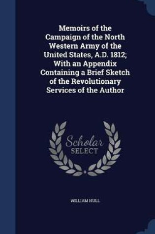 Cover of Memoirs of the Campaign of the North Western Army of the United States, A.D. 1812; With an Appendix Containing a Brief Sketch of the Revolutionary Services of the Author