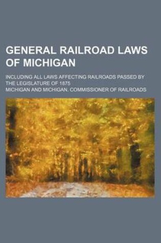 Cover of General Railroad Laws of Michigan; Including All Laws Affecting Railroads Passed by the Legislature of 1875