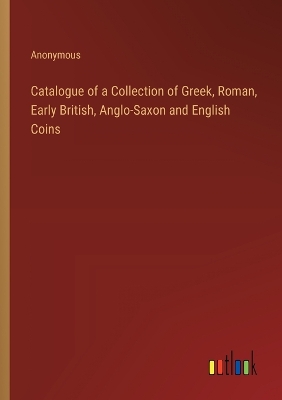 Book cover for Catalogue of a Collection of Greek, Roman, Early British, Anglo-Saxon and English Coins