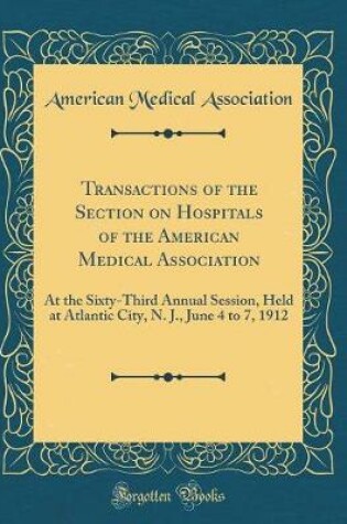 Cover of Transactions of the Section on Hospitals of the American Medical Association: At the Sixty-Third Annual Session, Held at Atlantic City, N. J., June 4 to 7, 1912 (Classic Reprint)