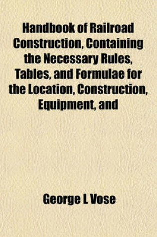 Cover of Handbook of Railroad Construction, Containing the Necessary Rules, Tables, and Formulae for the Location, Construction, Equipment, and